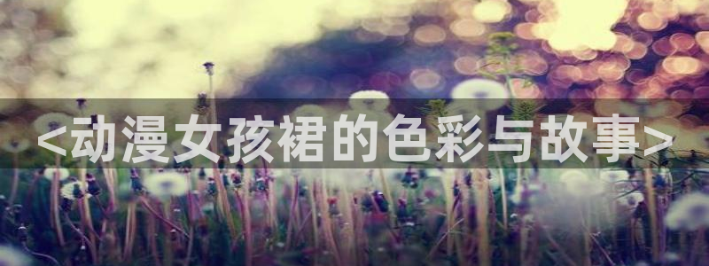 成人动漫天堂网：<动漫女孩裙的色彩与故事>